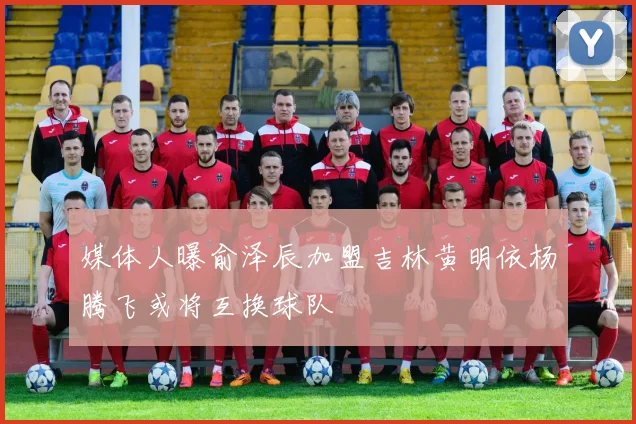 媒体人曝俞泽辰加盟吉林黄明依杨腾飞或将互换球队