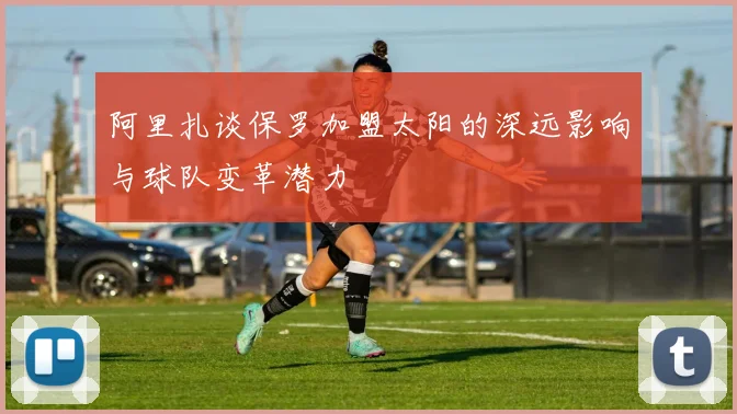 阿里扎谈保罗加盟太阳的深远影响与球队变革潜力