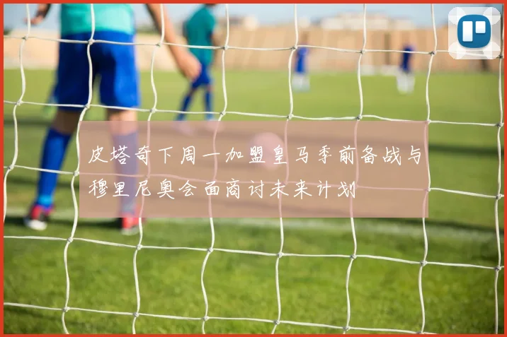 皮塔奇下周一加盟皇马季前备战与穆里尼奥会面商讨未来计划