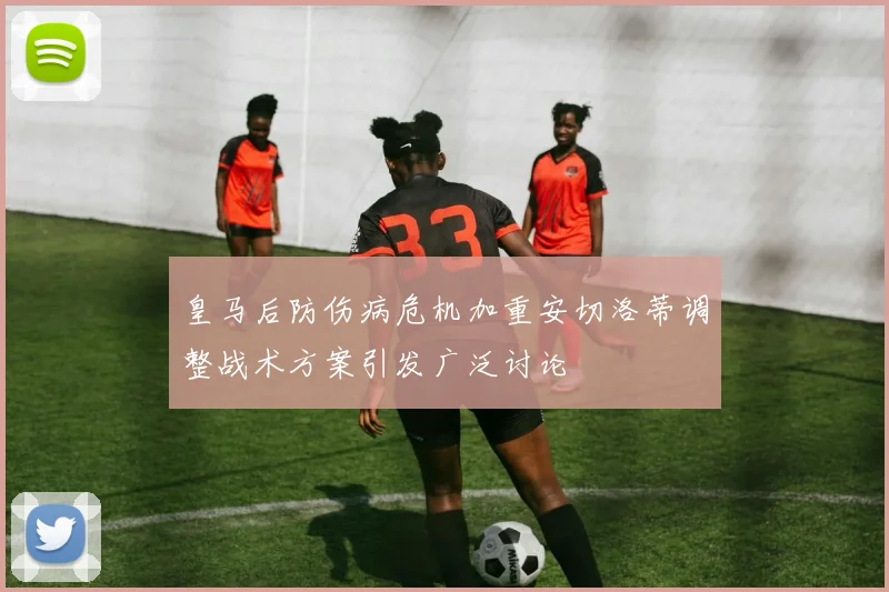 皇马后防伤病危机加重安切洛蒂调整战术方案引发广泛讨论