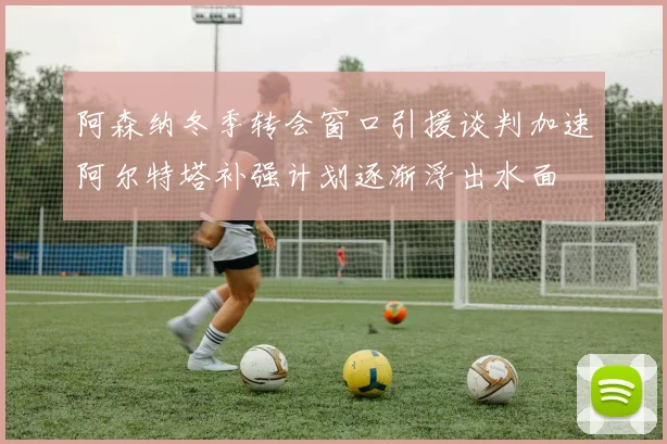 阿森纳冬季转会窗口引援谈判加速阿尔特塔补强计划逐渐浮出水面